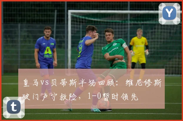 皇马vs贝蒂斯半场回顾：维尼修斯破门卢宁救险，1-0暂时领先