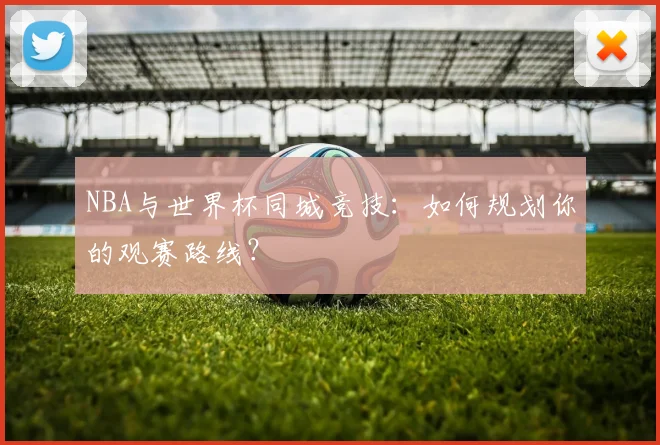 NBA与世界杯同城竞技:如何规划你的观赛路线?