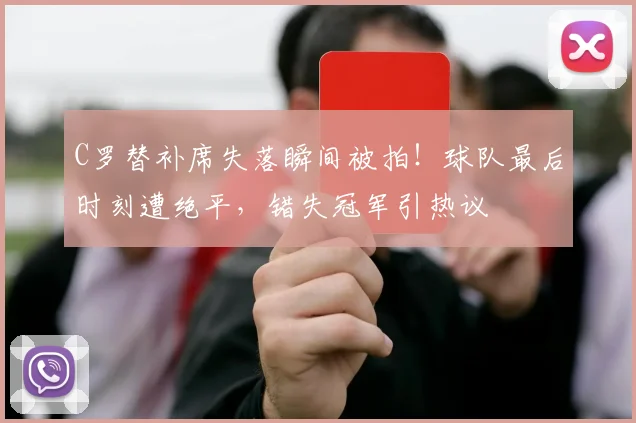 C罗替补席失落瞬间被拍！球队最后时刻遭绝平，错失冠军引热议