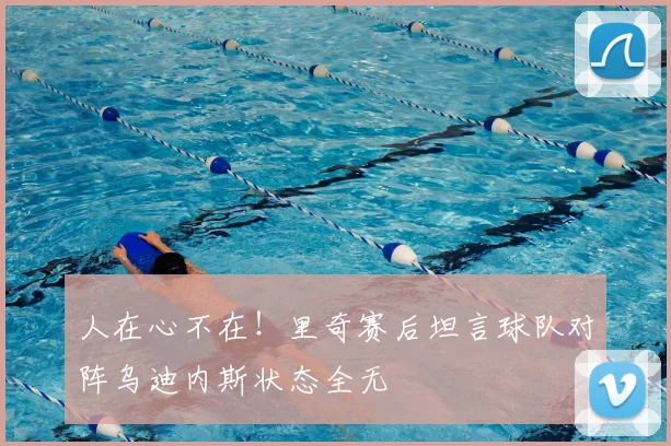 人在心不在!里奇赛后坦言球队对阵乌迪内斯状态全无