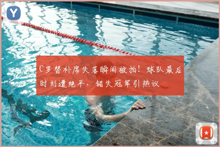 C罗替补席失落瞬间被拍!球队最后时刻遭绝平,错失冠军引热议