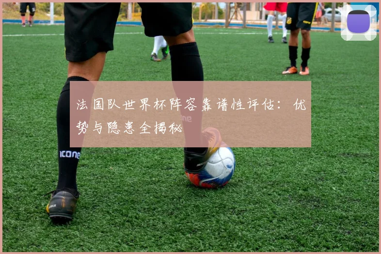 法国队世界杯阵容靠谱性评估：优势与隐患全揭秘