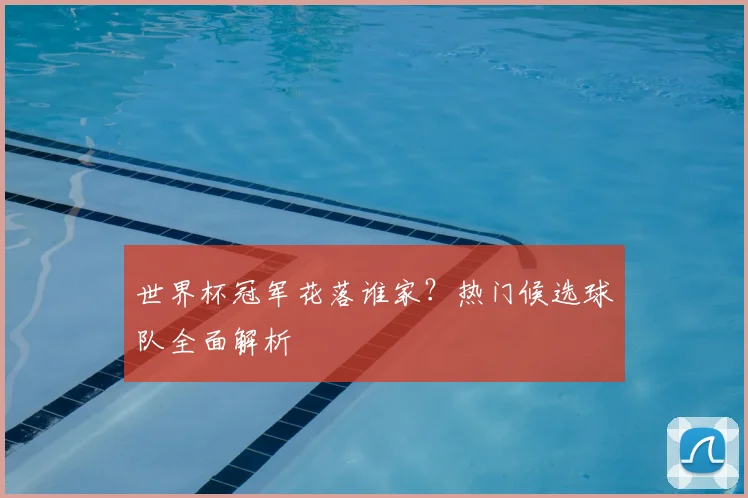 世界杯冠军花落谁家?热门候选球队全面解析