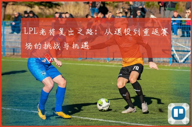LPL老将复出之路：从退役到重返赛场的挑战与机遇
