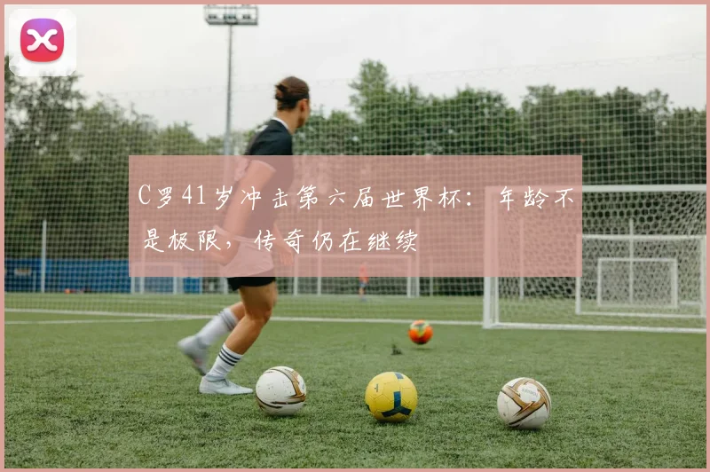 C罗41岁冲击第六届世界杯:年龄不是极限,传奇仍在继续