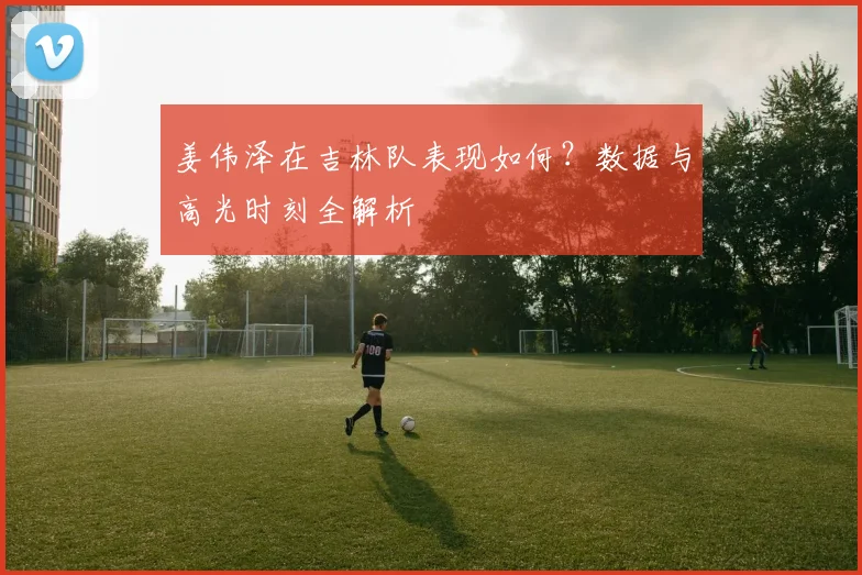 姜伟泽在吉林队表现如何？数据与高光时刻全解析