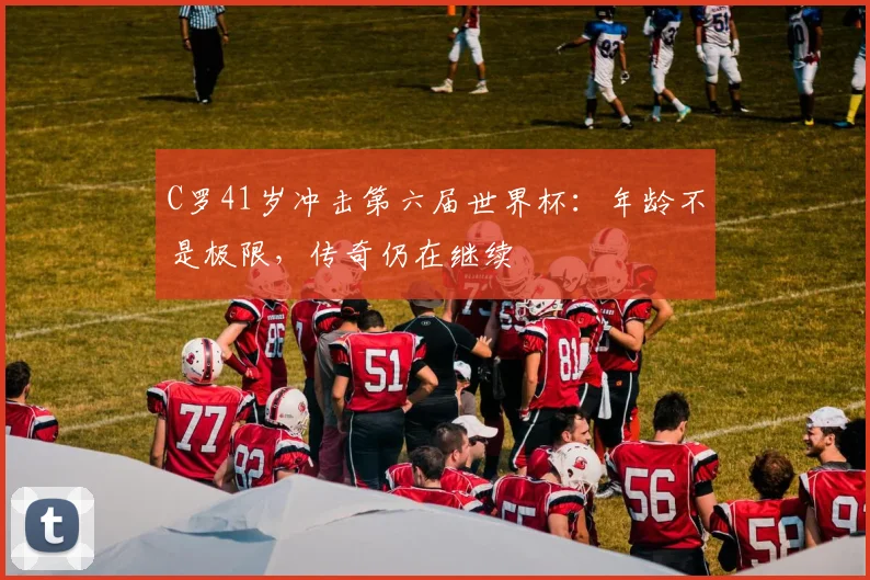 C罗41岁冲击第六届世界杯：年龄不是极限，传奇仍在继续