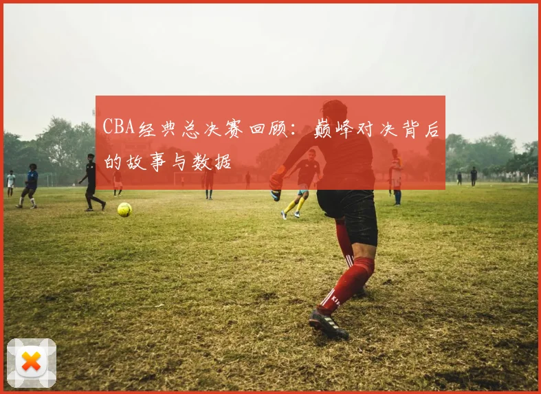 CBA经典总决赛回顾：巅峰对决背后的故事与数据