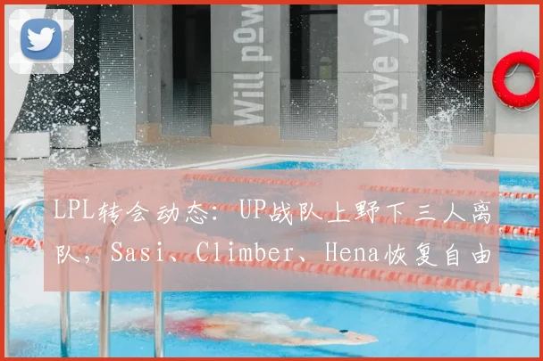 LPL转会动态:UP战队上野下三人离队,Sasi、Climber、Hena恢复自由人