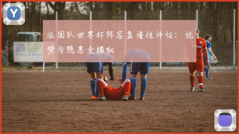 法国队世界杯阵容靠谱性评估：优势与隐患全揭秘